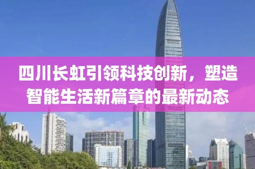 四川长虹引领科技创新，塑造智能生活新篇章的最新动态