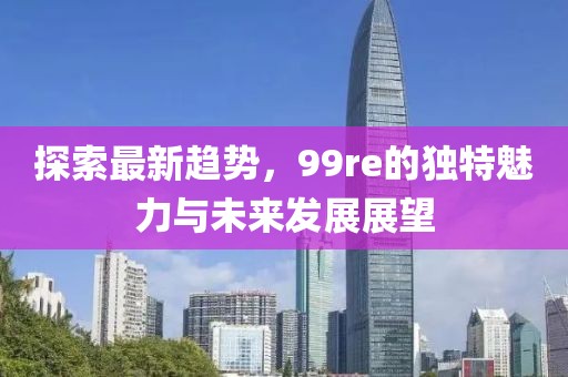 探索最新趋势，99re的独特魅力与未来发展展望
