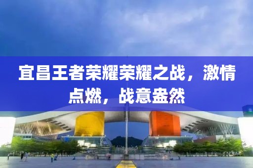 宜昌王者荣耀荣耀之战，激情点燃，战意盎然