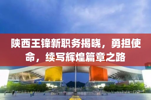 陕西王锋新职务揭晓，勇担使命，续写辉煌篇章之路