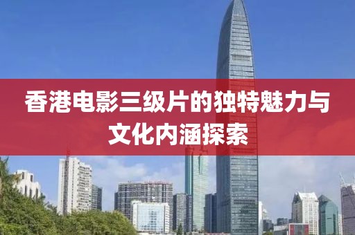 香港电影三级片的独特魅力与文化内涵探索