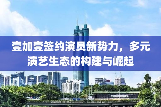 壹加壹签约演员新势力，多元演艺生态的构建与崛起