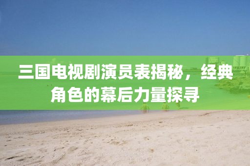 三国电视剧演员表揭秘，经典角色的幕后力量探寻