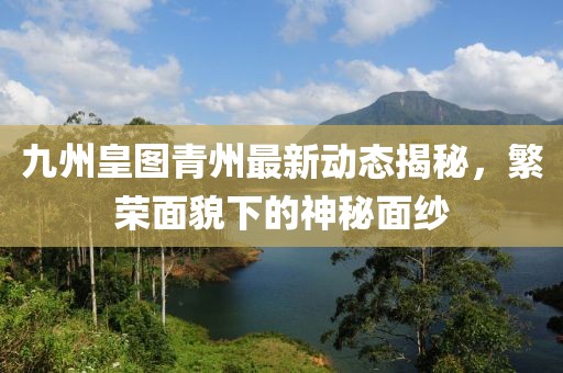 九州皇图青州最新动态揭秘，繁荣面貌下的神秘面纱