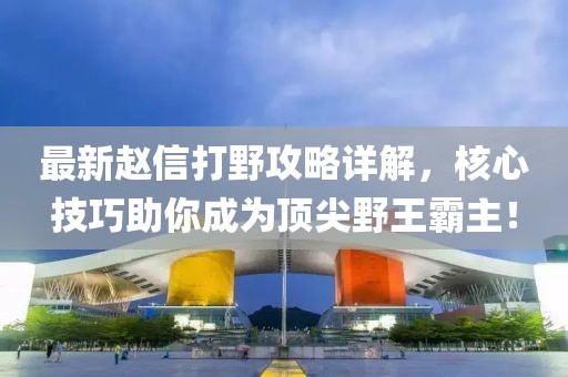 最新赵信打野攻略详解，核心技巧助你成为顶尖野王霸主！