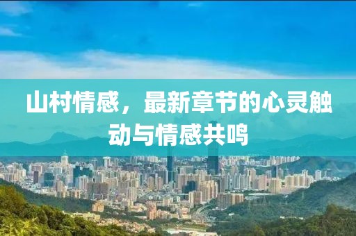 山村情感，最新章节的心灵触动与情感共鸣