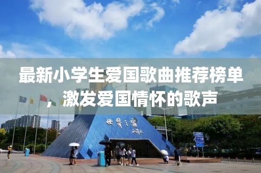 最新小学生爱国歌曲推荐榜单，激发爱国情怀的歌声