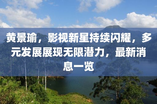 黄景瑜，影视新星持续闪耀，多元发展展现无限潜力，最新消息一览