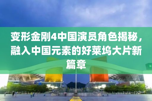 变形金刚4中国演员角色揭秘，融入中国元素的好莱坞大片新篇章