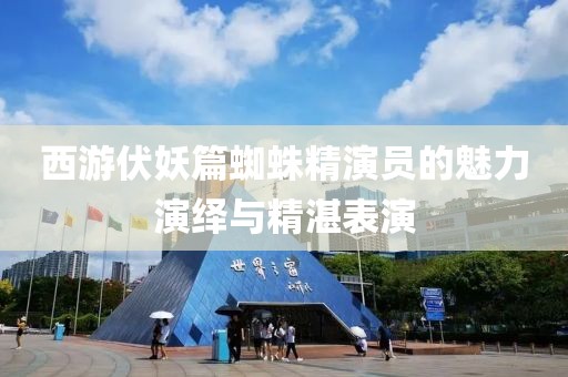 西游伏妖篇蜘蛛精演员的魅力演绎与精湛表演