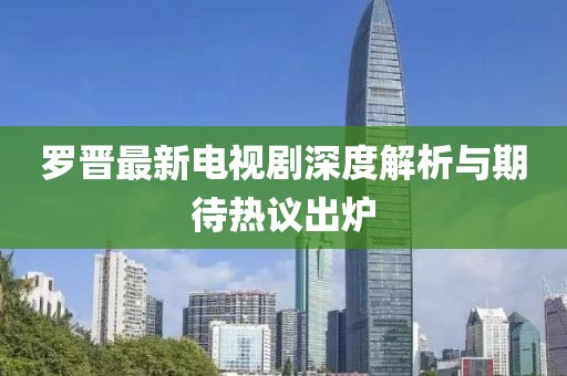 罗晋最新电视剧深度解析与期待热议出炉