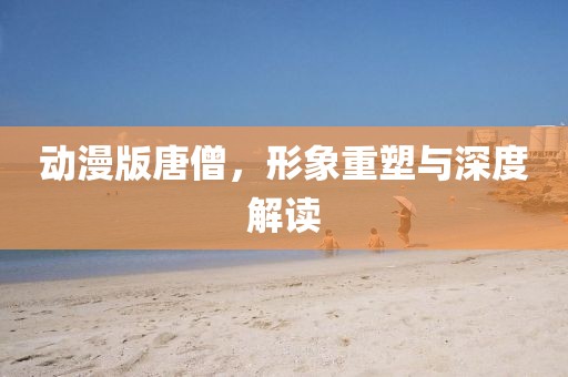 动漫版唐僧，形象重塑与深度解读