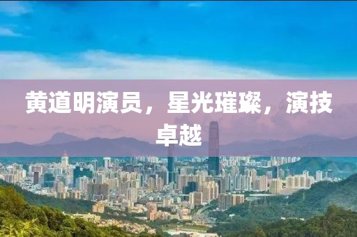 黄道明演员，星光璀璨，演技卓越