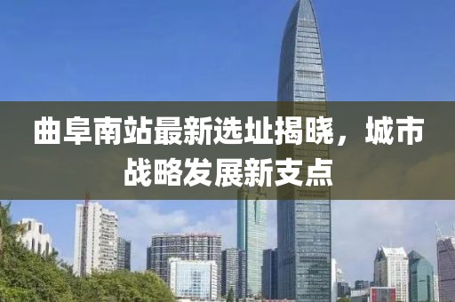 曲阜南站最新选址揭晓，城市战略发展新支点