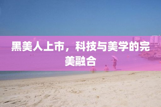 黑美人上市，科技与美学的完美融合