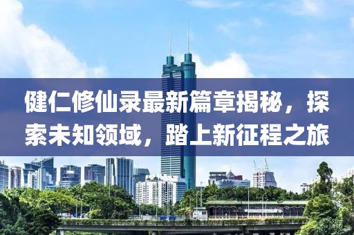 健仁修仙录最新篇章揭秘，探索未知领域，踏上新征程之旅