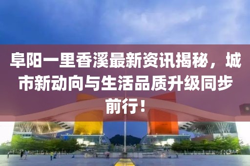 阜阳一里香溪最新资讯揭秘，城市新动向与生活品质升级同步前行！