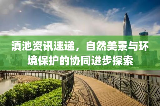 滇池资讯速递，自然美景与环境保护的协同进步探索