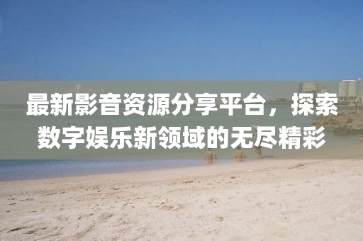 最新影音资源分享平台，探索数字娱乐新领域的无尽精彩
