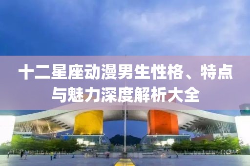 十二星座动漫男生性格、特点与魅力深度解析大全