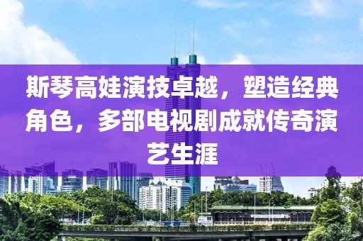 斯琴高娃演技卓越，塑造经典角色，多部电视剧成就传奇演艺生涯