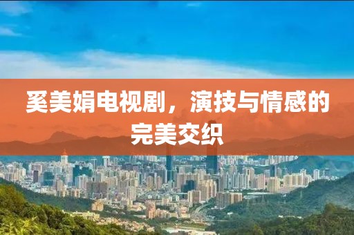 奚美娟电视剧，演技与情感的完美交织