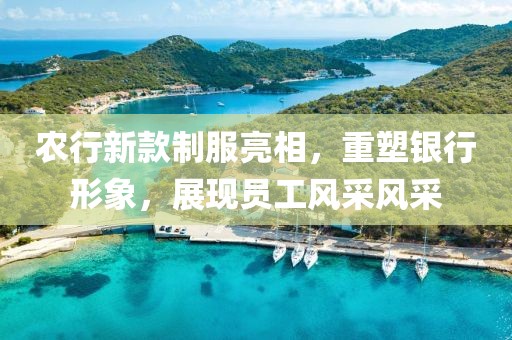 农行新款制服亮相，重塑银行形象，展现员工风采风采