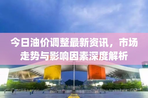今日油价调整最新资讯，市场走势与影响因素深度解析