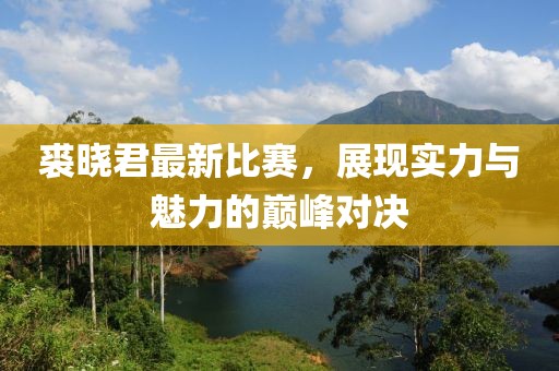 裘晓君最新比赛，展现实力与魅力的巅峰对决