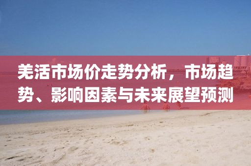 羌活市场价走势分析，市场趋势、影响因素与未来展望预测