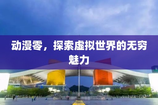 动漫零，探索虚拟世界的无穷魅力