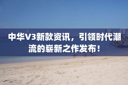 中华V3新款资讯，引领时代潮流的崭新之作发布！