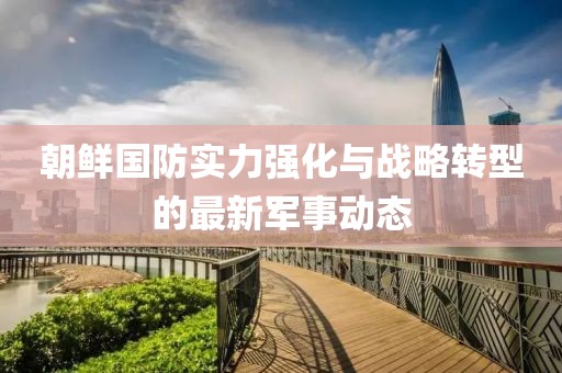 朝鲜国防实力强化与战略转型的最新军事动态
