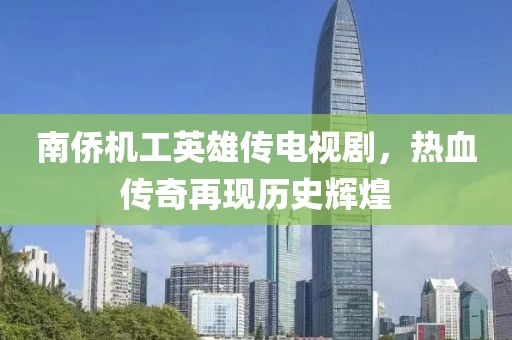 南侨机工英雄传电视剧，热血传奇再现历史辉煌