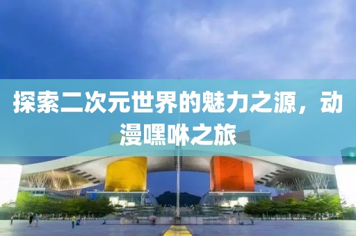 探索二次元世界的魅力之源，动漫嘿咻之旅