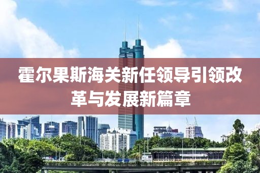 霍尔果斯海关新任领导引领改革与发展新篇章