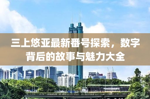 三上悠亚最新番号探索，数字背后的故事与魅力大全