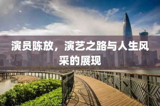 演员陈放，演艺之路与人生风采的展现