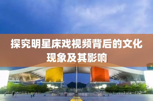 探究明星床戏视频背后的文化现象及其影响