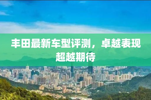 丰田最新车型评测，卓越表现超越期待