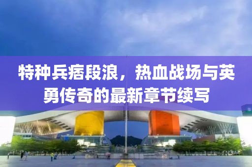特种兵痞段浪，热血战场与英勇传奇的最新章节续写