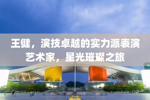 王健，演技卓越的实力派表演艺术家，星光璀璨之旅