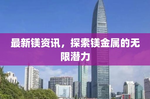 最新镁资讯，探索镁金属的无限潜力