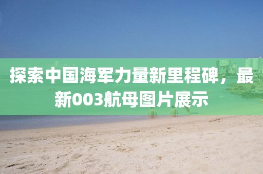 探索中国海军力量新里程碑，最新003航母图片展示