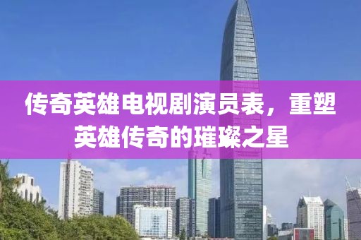 传奇英雄电视剧演员表，重塑英雄传奇的璀璨之星