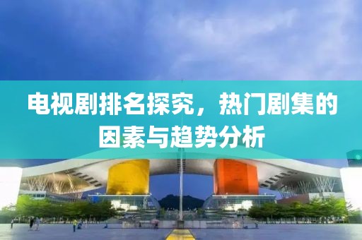 电视剧排名探究，热门剧集的因素与趋势分析