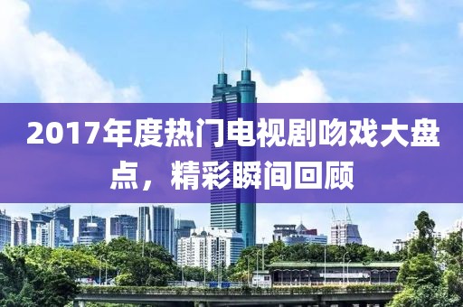 2017年度热门电视剧吻戏大盘点，精彩瞬间回顾