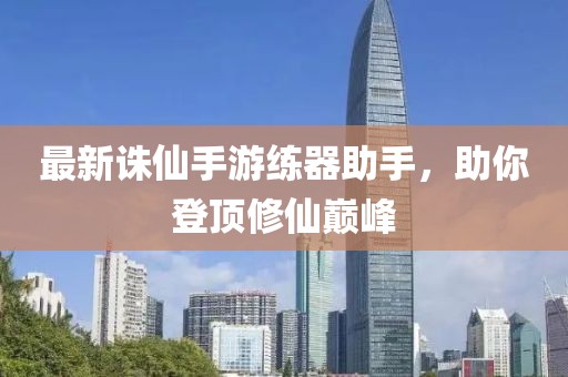 最新诛仙手游练器助手，助你登顶修仙巅峰