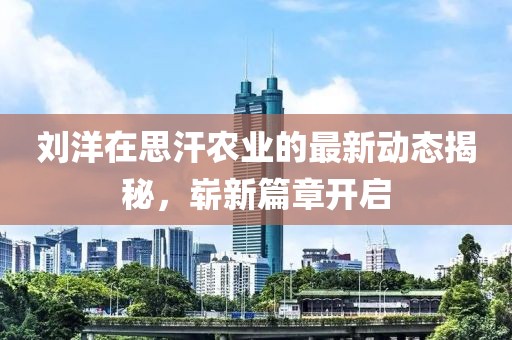 刘洋在思汗农业的最新动态揭秘，崭新篇章开启