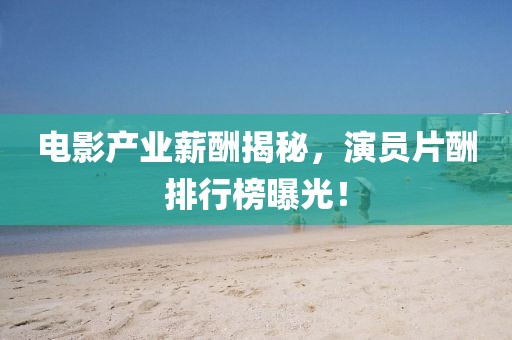 电影产业薪酬揭秘，演员片酬排行榜曝光！